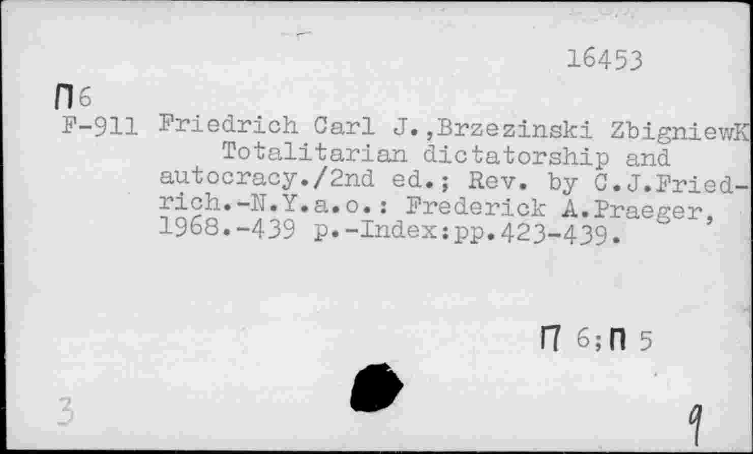 ﻿16453
H6
F-911
Friedrich Carl J.,Brzezinski ZbigniewK Totalitarian dictatorship and autocracy./2nd ed.; Rev. by C.J.Friedrich. -N.Y.a.o.: Frederick A.Fraeger, 1968.-439 p.-Index;pp.423-439.
17 6; 0 5
3